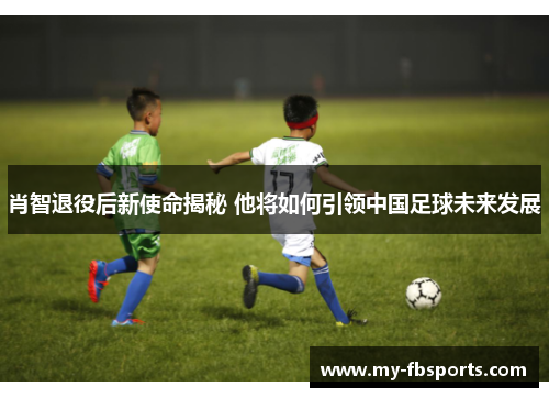 肖智退役后新使命揭秘 他将如何引领中国足球未来发展